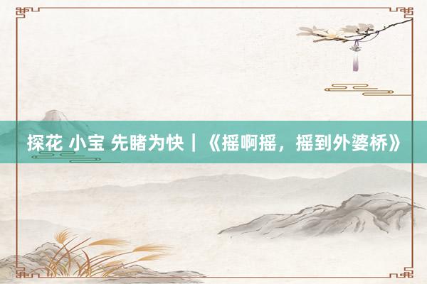 探花 小宝 先睹为快｜《摇啊摇，摇到外婆桥》