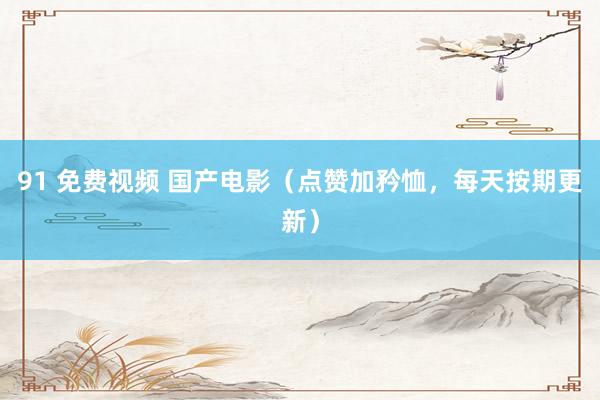 91 免费视频 国产电影（点赞加矜恤，每天按期更新）
